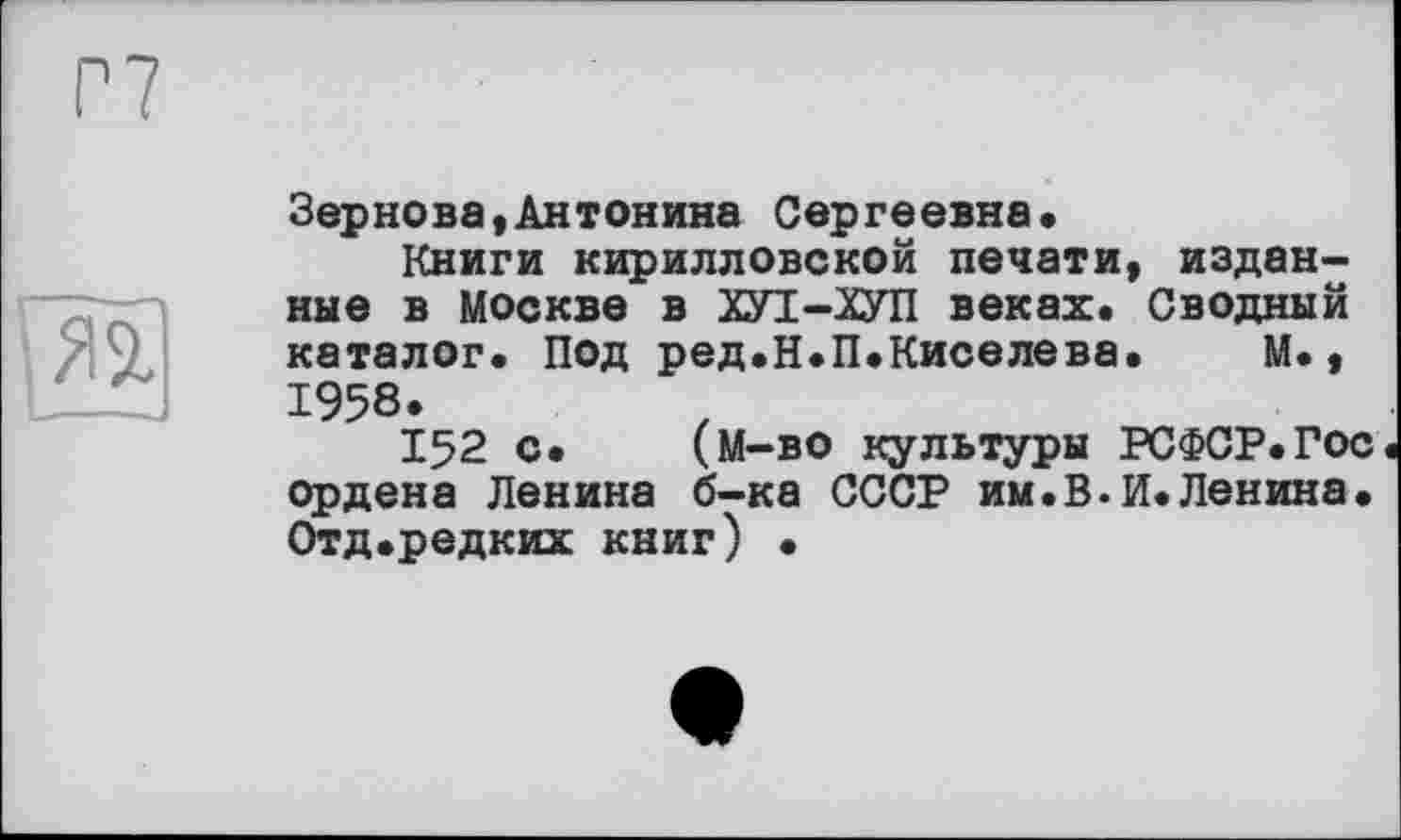 ﻿Г7
№
Зернова,Антонина Сергеевна»
Книги кирилловской печати, изданные в Москве в ХУІ-ХУП веках. Сводный каталог. Под ред.Н.П.Киселева. М., 1958.
152 с. (м-во культуры РСФСР.Гос ордена Ленина б-ка СССР им.В.И.Ленина. Отд.редких книг) •